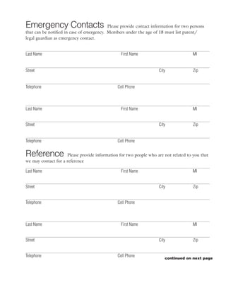 Emergency Contacts                         Please provide contact information for two persons
that can be notified in case of emergency. Members under the age of 18 must list parent/
legal guardian as emergency contact.


Last Name                                        First Name                            MI


Street                                                               City              Zip


Telephone                                      Cell Phone



Last Name                                        First Name                            MI


Street                                                               City              Zip


Telephone                                      Cell Phone


Reference            Please provide information for two people who are not related to you that
we may contact for a reference

Last Name                                        First Name                            MI


Street                                                               City              Zip


Telephone                                      Cell Phone



Last Name                                        First Name                            MI


Street                                                               City              Zip


Telephone                                      Cell Phone
                                                                        continued on next page
 