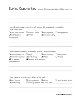 Service Opportunities I have the following special skills, hobbies, interest etc.




I am willing to provide services for people with the following disabilities/conditions.
Check all that apply.

J Stroke related handicaps J Alzheimer’s disease      J Visual impairment J Hearing impairment
J Mental disabilities      J HIV/AIDS                 J Limited/poor mobility
Other, please list




I am interested in providing the following services: Check all that apply.

J Personal/Individual Care J Respite                  J Social Stimulation   J Reading/Writing
J Personal Care/Assistance J Friendly Visiting        J Pet Care             J Phone Pal
J Peer Advocacy            J Translation, specify language(s)
Other, please explain




Home Management/Maintenance: Check all that apply.

J Meal Preparation           J Light Housekeeping J Mending                  J   Minor Household Repairs
J Laundry/Ironing            J Gardening/Yard Work Other, please explain




                                                                             continued on next page
 