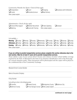 Community/Outside the Home: Check all that apply.
J Transportation      J Escort              J Shopping                           J Assistance with Entitlements
J Errands             J Recreation/Leisure J Meal Delivery
Other, please explain




Administrative: Check all that apply.
J Clerical Office Support J Member Recruitment           J Public Speaking       J Outreach
J Matching                 J Assist with Training        Other, please explain




I am available —
Morning J Sunday          J Monday J Tuesday J Wednesday J Thursday J Friday J Saturday J Sunday
Afternoon J Sunday        J Monday J Tuesday J Wednesday J Thursday J Friday J Saturday J Sunday
Evening J Sunday          J Monday J Tuesday J Wednesday J Thursday J Friday J Saturday J Sunday
Other, please explain


If you are willing to provide transportation services please complete this section otherwise skip to the
next section. Must be at least 21 years old to provide transportation services.
Please submit a copy of your current driver’s license and evidence of motor vehicle liability coverage
required by the State of Maryland in the form of an insurance identification card or the front page
of a current insurance policy. These documents will be photocopied and the copies will be placed in
the confidential files of the Community Exchange.


Maryland Driver’s License Number


Name of Insurance Company


Policy Number

I am willing to drive in the following areas:
J Columbia                        J Howard County         J Montgomery County J Baltimore City
J Baltimore County                J Prince Georges County J Other, please explain

                                                                                 continued on next page
 