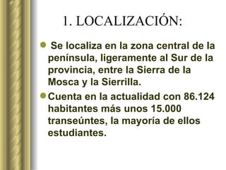 1. LOCALIZACIÓN: Se localiza en la zona central de la península, ligeramente al Sur de la provincia, entre la Sierra de la Mosca y la Sierrilla. Cuenta en la actualidad con 86.124 habitantes más unos 15.000 transeúntes, la mayoría de ellos estudiantes.   
