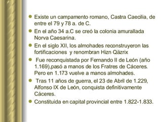 Existe un campamento romano, Castra Caecilia, de entre el 79 y 78 a. de C. En el año 34 a.C se creó la colonia amurallada Norva Caesarina.   En el siglo XII, los almohades reconstruyeron las fortificaciones  y renombran Hizn Qäzrix Fue reconquistada por Fernando II de León (año 1.169),pasó a manos de los Fratres de Cáceres. Pero en 1.173 vuelve a manos almohades. Tras 11 años de guerra, el 23 de Abril de 1.229, Alfonso IX de León, conquista definitivamente Cáceres.   Constituida en capital provincial entre 1.822-1.833. 