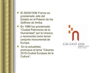 El 29/09/1936 Franco es proclamado Jefe del Estado en el Palacio de los Golfines de Arriba.  En 1986 fue proclamada “Ciudad Patrimonio de la Humanidad” por la Unesco, y reconocida como tercer conjunto monumental de Europa. En la actualidad, promueve el lema “Cáceres 2016-Ciudad Europea de la Cultura”. 