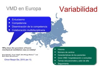VMD en Europa Variabilidad
 Historia
 Número de centros
 Características de los pacientes
 Inicio VMD: hospitalización o consultas
 Temas educacionales y plan de alta
 Seguimiento
 Historia
 Número de centros
 Características de los pacientes
 Inicio VMD: hospitalización o consultas
 Temas educacionales y plan de alta
 Seguimiento
Chron Respir Dis. 2010 Jan 13.
 Entusiasmo
 Competencia
 Diseminación de la competencia
 Colaboración multidisciplinaria
 