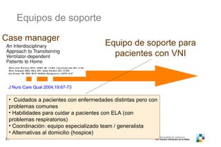 2727
Equipos de soporte
Case manager
J Nurs Care Qual 2004;19:67-73
Equipo de soporte para
pacientes con VNI
• Cuidados a pacientes con enfermedades distintas pero con
problemas comunes
• Habilidades para cuidar a pacientes con ELA (con
problemas respiratorios)
• Coordinación: equipo especializado team / generalista
• Alternativas al domicilio (hospice)
 
