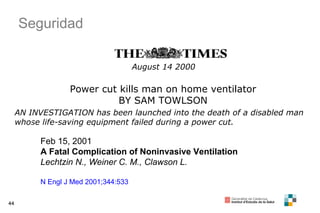 44
August 14 2000
Power cut kills man on home ventilator
BY SAM TOWLSON
AN INVESTIGATION has been launched into the death of a disabled man
whose life-saving equipment failed during a power cut.
Feb 15, 2001
A Fatal Complication of Noninvasive Ventilation
Lechtzin N., Weiner C. M., Clawson L.
N Engl J Med 2001;344:533
Seguridad
 