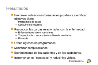 Resultados
 Promover indicaciones basadas en pruebas e identificar
objetivos claros
– Intercambio de gases
– Consumo de recursos
 Reconocer las cargas relacionadas con la enfermedad
– Enfermedades neuromusculares
– Traqueotomía o escaos tiempo libre de ventilador
– Distancia
 Evitar ingresos no programados
 Minimizar complicaciones
 Entrenamiento de los pacientes y de los cuidadores.
 Incrementar los “contactos” y reducir las visitas.
 