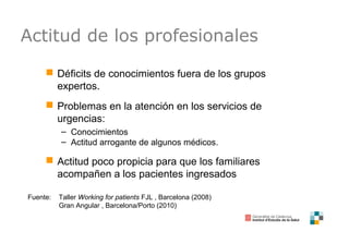 Actitud de los profesionales
 Déficits de conocimientos fuera de los grupos
expertos.
 Problemas en la atención en los servicios de
urgencias:
– Conocimientos
– Actitud arrogante de algunos médicos.
 Actitud poco propicia para que los familiares
acompañen a los pacientes ingresados
Fuente: Taller Working for patients FJL , Barcelona (2008)
Gran Angular , Barcelona/Porto (2010)
 