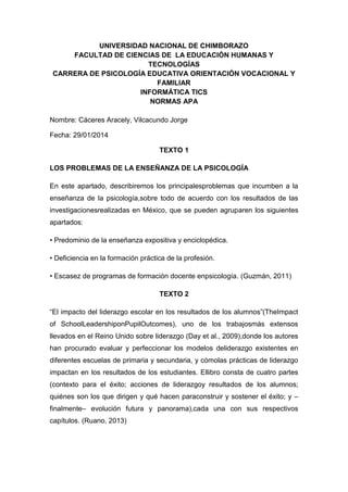 UNIVERSIDAD NACIONAL DE CHIMBORAZO
FACULTAD DE CIENCIAS DE LA EDUCACIÓN HUMANAS Y
TECNOLOGÍAS
CARRERA DE PSICOLOGÍA EDUCATIVA ORIENTACIÓN VOCACIONAL Y
FAMILIAR
INFORMÁTICA TICS
NORMAS APA
Nombre: Cáceres Aracely, Vilcacundo Jorge
Fecha: 29/01/2014
TEXTO 1
LOS PROBLEMAS DE LA ENSEÑANZA DE LA PSICOLOGÍA
En este apartado, describiremos los principalesproblemas que incumben a la
enseñanza de la psicología,sobre todo de acuerdo con los resultados de las
investigacionesrealizadas en México, que se pueden agruparen los siguientes
apartados:
• Predominio de la enseñanza expositiva y enciclopédica.
• Deficiencia en la formación práctica de la profesión.
• Escasez de programas de formación docente enpsicología. (Guzmán, 2011)
TEXTO 2
“El impacto del liderazgo escolar en los resultados de los alumnos”(TheImpact
of SchoolLeadershiponPupilOutcomes), uno de los trabajosmás extensos
llevados en el Reino Unido sobre liderazgo (Day et al., 2009),donde los autores
han procurado evaluar y perfeccionar los modelos deliderazgo existentes en
diferentes escuelas de primaria y secundaria, y cómolas prácticas de liderazgo
impactan en los resultados de los estudiantes. Ellibro consta de cuatro partes
(contexto para el éxito; acciones de liderazgoy resultados de los alumnos;
quiénes son los que dirigen y qué hacen paraconstruir y sostener el éxito; y –
finalmente– evolución futura y panorama),cada una con sus respectivos
capítulos. (Ruano, 2013)

 