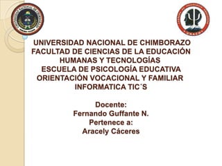 UNIVERSIDAD NACIONAL DE CHIMBORAZO
FACULTAD DE CIENCIAS DE LA EDUCACIÓN
HUMANAS Y TECNOLOGÍAS
ESCUELA DE PSICOLOGÍA EDUCATIVA
ORIENTACIÓN VOCACIONAL Y FAMILIAR
INFORMATICA TIC´S

Docente:
Fernando Guffante N.
Pertenece a:
Aracely Cáceres

 