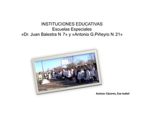 INSTITUCIONES EDUCATIVAS
               Escuelas Especiales
«Dr. Juan Balestra N 7» y «Antonio G.Piñeyro N 21»




                                    Autora: Cáceres, Eva Isabel
 