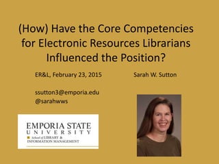 (How) Have the Core Competencies
for Electronic Resources Librarians
Influenced the Position?
ER&L, February 23, 2015 Sarah W. Sutton
ssutton3@emporia.edu
@sarahwws
 