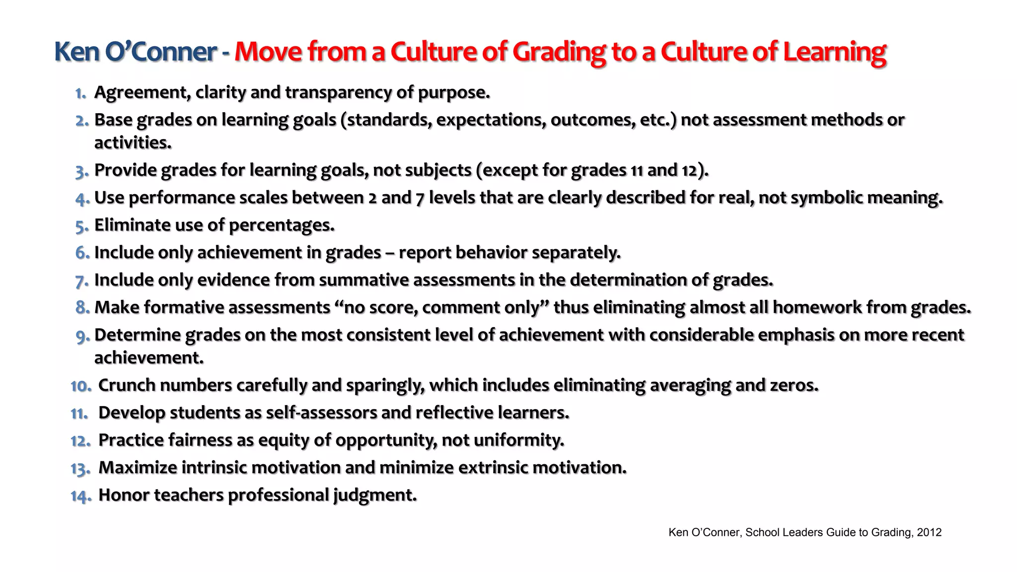 KenO’Conner-MovefromaCultureofGradingtoaCultureofLearning
1. Agreement, clarity and transparency of purpose.
2. Base grades on learning goals (standards, expectations, outcomes, etc.) not assessment methods or
activities.
3. Provide grades for learning goals, not subjects (except for grades 11 and 12).
4. Use performance scales between 2 and 7 levels that are clearly described for real, not symbolic meaning.
5. Eliminate use of percentages.
6. Include only achievement in grades – report behavior separately.
7. Include only evidence from summative assessments in the determination of grades.
8. Make formative assessments “no score, comment only” thus eliminating almost all homework from grades.
9. Determine grades on the most consistent level of achievement with considerable emphasis on more recent
achievement.
10. Crunch numbers carefully and sparingly, which includes eliminating averaging and zeros.
11. Develop students as self-assessors and reflective learners.
12. Practice fairness as equity of opportunity, not uniformity.
13. Maximize intrinsic motivation and minimize extrinsic motivation.
14. Honor teachers professional judgment.
Ken O’Conner, School Leaders Guide to Grading, 2012
 