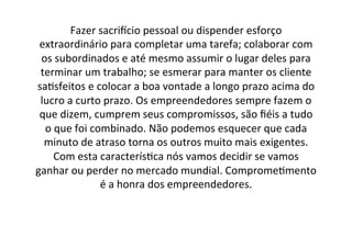 Fazer	
  sacriNcio	
  pessoal	
  ou	
  dispender	
  esforço	
  
extraordinário	
  para	
  completar	
  uma	
  tarefa;	
  colaborar	
  com	
  
os	
  subordinados	
  e	
  até	
  mesmo	
  assumir	
  o	
  lugar	
  deles	
  para	
  
terminar	
  um	
  trabalho;	
  se	
  esmerar	
  para	
  manter	
  os	
  cliente	
  
sa;sfeitos	
  e	
  colocar	
  a	
  boa	
  vontade	
  a	
  longo	
  prazo	
  acima	
  do	
  
lucro	
  a	
  curto	
  prazo.	
  Os	
  empreendedores	
  sempre	
  fazem	
  o	
  
que	
  dizem,	
  cumprem	
  seus	
  compromissos,	
  são	
  ﬁéis	
  a	
  tudo	
  
o	
  que	
  foi	
  combinado.	
  Não	
  podemos	
  esquecer	
  que	
  cada	
  
minuto	
  de	
  atraso	
  torna	
  os	
  outros	
  muito	
  mais	
  exigentes.	
  
Com	
  esta	
  caracterís;ca	
  nós	
  vamos	
  decidir	
  se	
  vamos	
  
ganhar	
  ou	
  perder	
  no	
  mercado	
  mundial.	
  Comprome;mento	
  
é	
  a	
  honra	
  dos	
  empreendedores.	
  

 