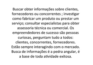 Buscar	
  obter	
  informações	
  sobre	
  clientes,	
  
fornecedores	
  ou	
  concorrentes	
  ;	
  inves;gar	
  
como	
  fabricar	
  um	
  produto	
  ou	
  prestar	
  um	
  
serviço;	
  consultar	
  especialistas	
  para	
  obter	
  
assessoria	
  técnica	
  ou	
  comercial.	
  Os	
  
empreendedores	
  de	
  sucesso	
  são	
  pessoas	
  
curiosas,	
  perguntam	
  tudo	
  a	
  todos:	
  
clientes,	
  concorrentes,	
  fornecedores.	
  
Estão	
  sempre	
  interagindo	
  com	
  o	
  mercado.	
  
Busca	
  de	
  informações	
  é	
  a	
  pedra	
  angular,	
  é	
  
a	
  base	
  de	
  toda	
  a;vidade	
  exitosa.	
  

 