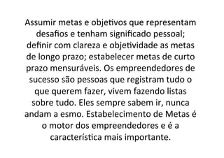Assumir	
  metas	
  e	
  obje;vos	
  que	
  representam	
  
desaﬁos	
  e	
  tenham	
  signiﬁcado	
  pessoal;	
  
deﬁnir	
  com	
  clareza	
  e	
  obje;vidade	
  as	
  metas	
  
de	
  longo	
  prazo;	
  estabelecer	
  metas	
  de	
  curto	
  
prazo	
  mensuráveis.	
  Os	
  empreendedores	
  de	
  
sucesso	
  são	
  pessoas	
  que	
  registram	
  tudo	
  o	
  
que	
  querem	
  fazer,	
  vivem	
  fazendo	
  listas	
  
sobre	
  tudo.	
  Eles	
  sempre	
  sabem	
  ir,	
  nunca	
  
andam	
  a	
  esmo.	
  Estabelecimento	
  de	
  Metas	
  é	
  
o	
  motor	
  dos	
  empreendedores	
  e	
  é	
  a	
  
caracterís;ca	
  mais	
  importante.	
  

 
