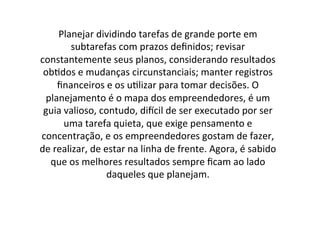 Planejar	
  dividindo	
  tarefas	
  de	
  grande	
  porte	
  em	
  
subtarefas	
  com	
  prazos	
  deﬁnidos;	
  revisar	
  
constantemente	
  seus	
  planos,	
  considerando	
  resultados	
  
ob;dos	
  e	
  mudanças	
  circunstanciais;	
  manter	
  registros	
  
ﬁnanceiros	
  e	
  os	
  u;lizar	
  para	
  tomar	
  decisões.	
  O	
  
planejamento	
  é	
  o	
  mapa	
  dos	
  empreendedores,	
  é	
  um	
  
guia	
  valioso,	
  contudo,	
  diNcil	
  de	
  ser	
  executado	
  por	
  ser	
  
uma	
  tarefa	
  quieta,	
  que	
  exige	
  pensamento	
  e	
  
concentração,	
  e	
  os	
  empreendedores	
  gostam	
  de	
  fazer,	
  
de	
  realizar,	
  de	
  estar	
  na	
  linha	
  de	
  frente.	
  Agora,	
  é	
  sabido	
  
que	
  os	
  melhores	
  resultados	
  sempre	
  ﬁcam	
  ao	
  lado	
  
daqueles	
  que	
  planejam.	
  

 