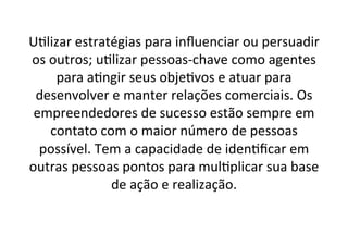 U;lizar	
  estratégias	
  para	
  inﬂuenciar	
  ou	
  persuadir	
  
os	
  outros;	
  u;lizar	
  pessoas-­‐chave	
  como	
  agentes	
  
para	
  a;ngir	
  seus	
  obje;vos	
  e	
  atuar	
  para	
  
desenvolver	
  e	
  manter	
  relações	
  comerciais.	
  Os	
  
empreendedores	
  de	
  sucesso	
  estão	
  sempre	
  em	
  
contato	
  com	
  o	
  maior	
  número	
  de	
  pessoas	
  
possível.	
  Tem	
  a	
  capacidade	
  de	
  iden;ﬁcar	
  em	
  
outras	
  pessoas	
  pontos	
  para	
  mul;plicar	
  sua	
  base	
  
de	
  ação	
  e	
  realização.	
  

 
