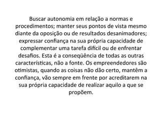 Buscar	
  autonomia	
  em	
  relação	
  a	
  normas	
  e	
  
procedimentos;	
  manter	
  seus	
  pontos	
  de	
  vista	
  mesmo	
  
diante	
  da	
  oposição	
  ou	
  de	
  resultados	
  desanimadores;	
  
expressar	
  conﬁança	
  na	
  sua	
  própria	
  capacidade	
  de	
  
complementar	
  uma	
  tarefa	
  diNcil	
  ou	
  de	
  enfrentar	
  
desaﬁos.	
  Esta	
  é	
  a	
  conseqüência	
  de	
  todas	
  as	
  outras	
  
caracterís;cas,	
  não	
  a	
  fonte.	
  Os	
  empreendedores	
  são	
  
o;mistas,	
  quando	
  as	
  coisas	
  não	
  dão	
  certo,	
  mantêm	
  a	
  
conﬁança,	
  vão	
  sempre	
  em	
  frente	
  por	
  acreditarem	
  na	
  
sua	
  própria	
  capacidade	
  de	
  realizar	
  aquilo	
  a	
  que	
  se	
  
propõem.	
  	
  

 