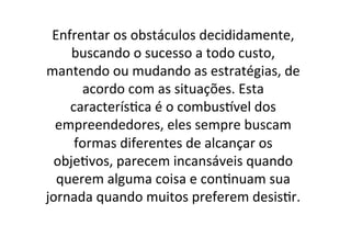 Enfrentar	
  os	
  obstáculos	
  decididamente,	
  
buscando	
  o	
  sucesso	
  a	
  todo	
  custo,	
  
mantendo	
  ou	
  mudando	
  as	
  estratégias,	
  de	
  
acordo	
  com	
  as	
  situações.	
  Esta	
  
caracterís;ca	
  é	
  o	
  combusCvel	
  dos	
  
empreendedores,	
  eles	
  sempre	
  buscam	
  
formas	
  diferentes	
  de	
  alcançar	
  os	
  
obje;vos,	
  parecem	
  incansáveis	
  quando	
  
querem	
  alguma	
  coisa	
  e	
  con;nuam	
  sua	
  
jornada	
  quando	
  muitos	
  preferem	
  desis;r.	
  	
  

 