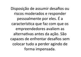 Disposição	
  de	
  assumir	
  desaﬁos	
  ou	
  
riscos	
  moderados	
  e	
  responder	
  
pessoalmente	
  por	
  eles.	
  É	
  a	
  
caracterís;ca	
  que	
  faz	
  com	
  que	
  os	
  
empreendedores	
  avaliem	
  as	
  
alterna;vas	
  antes	
  da	
  ação.	
  São	
  
capazes	
  de	
  enfrentar	
  desaﬁos	
  sem	
  
colocar	
  tudo	
  a	
  perder	
  agindo	
  de	
  
forma	
  impensada.	
  

 