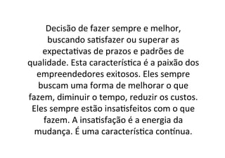 Decisão	
  de	
  fazer	
  sempre	
  e	
  melhor,	
  
buscando	
  sa;sfazer	
  ou	
  superar	
  as	
  
expecta;vas	
  de	
  prazos	
  e	
  padrões	
  de	
  
qualidade.	
  Esta	
  caracterís;ca	
  é	
  a	
  paixão	
  dos	
  
empreendedores	
  exitosos.	
  Eles	
  sempre	
  
buscam	
  uma	
  forma	
  de	
  melhorar	
  o	
  que	
  
fazem,	
  diminuir	
  o	
  tempo,	
  reduzir	
  os	
  custos.	
  
Eles	
  sempre	
  estão	
  insa;sfeitos	
  com	
  o	
  que	
  
fazem.	
  A	
  insa;sfação	
  é	
  a	
  energia	
  da	
  
mudança.	
  É	
  uma	
  caracterís;ca	
  conCnua.	
  

 