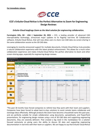For immediate release:
CCE’s EnSuite-Cloud ReVue is the Perfect Alternative to Zoom for Engineering
Design Reviews
EnSuite-Cloud leapfrogs Zoom as the ideal solution for engineering collaboration.
Farmington Hills, MI - USA | September 20, 2021 -- CCE, a leading provider of advanced CAD
interoperability technology, announced major updates to its flagship real-time 3D Collaboration
software, EnSuite-Cloud ReVue, that will now allow users to share non-CAD data via screen-sharing in
the same collaboration session as the 3D CAD data.
Leveraging its recently announced support for multiple documents, EnSuite-Cloud ReVue truly provides
a natural collaboration experience with this latest product enhancement. This allows for a much richer
collaboration experience and makes EnSuite-Cloud ReVue the perfect alternative to Zoom and other
screen-sharing apps, especially for engineering design reviews.
“The past 18 months have forced companies to rethink how they work with their team and suppliers.
Companies have been forced to adopt best-in-class solutions to assist remote teams collaborate and
exchange ideas effectively. Although products like Zoom have become a household name this past year,
and are perfectly suitable for simple collaboration using documents, spreadsheets, and PowerPoint
presentations, for engineering design reviews using a mix of 3D CAD data and supporting engineering
documents, they are severely deficient. That created a big need in the marketplace for a solution
focused exclusively on giving users the ability to discuss 3D data and supporting engineering
documentation in real-time with their team or suppliers. We are happy to say that EnSuite-Cloud ReVue
 