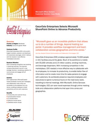 Microsoft Office System
                                               Customer Solution Case Study




                                               Coca-Cola Enterprises Selects Microsoft
                                               SharePoint Online to Advance Productivity



Overview                                       “Microsoft gave us an incredible platform that allows
Country or Region: Worldwide
Industry: Consumer goods—Retail
                                               us to do a number of things, beyond hosting our
                                               portal. It provides workflow management and team
Customer Profile
Coca-Cola Enterprises (CCE) is the world’s
                                               collaboration across geographies and time zones.”
largest marketer, producer, and distributor    John Key, Assistant Director Communication and Collaboration Technologies, CCE
of nonalcoholic beverages, which it delivers
with the industry’s most effective             Coca-Cola Enterprises (CCE) employs approximately 72,000 people
marketplace execution.
                                               in 431 facilities around the globe. Much of its workforce is mobile
Business Situation                             with 55,000 vehicles and 2.4 million coolers, vending machines,
CCE’s increasing competition was resulting
in declining revenues. This required           and beverage dispensers. With increasing competition in the
company executives to launch a new             marketplace, CCE needed a more effective way to collaborate with
strategic direction, mandating a platform to
communicate and engage with all                its employees, to increase its productivity, to enable better flow of
employees.                                     information and to create more time for sales persons to engage
Solution                                       with customers. Its worldwide presence required employees and
CCE implemented a Microsoft-based              executives to spend numerous hours on the road every week,
hosted worldwide intranet with messaging
and collaboration tools, which are             travelling to internal meetings. With Microsoft® Online Services
accessible to all employees from any           technologies, CCE can save travel expenses through online meeting
device, enabling employees to boost
productivity and time with customers.          tools and collaboration platforms that span time zones and
                                               geographies.
Benefits
 Productivity and customer focus
 Companywide intranet
 IT transformation
 Effective remote teams
 Deskless worker access
 