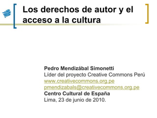 Los derechos de autor y el
acceso a la cultura




     Pedro Mendizábal Simonetti
     Líder del proyecto Creative Commons Perú
     www.creativecommons.org.pe
     pmendizabals@creativecommons.org.pe
     Centro Cultural de España
     Lima, 23 de junio de 2010.
 