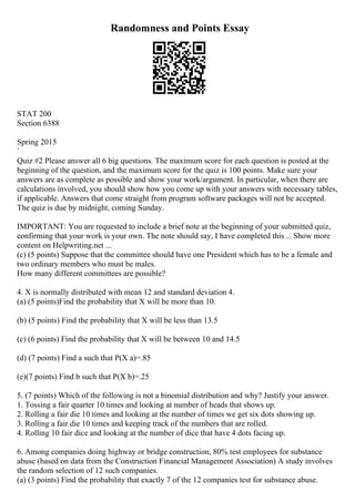 Randomness and Points Essay
STAT 200
Section 6388
Spring 2015
`
Quiz #2 Please answer all 6 big questions. The maximum score for each question is posted at the
beginning of the question, and the maximum score for the quiz is 100 points. Make sure your
answers are as complete as possible and show your work/argument. In particular, when there are
calculations involved, you should show how you come up with your answers with necessary tables,
if applicable. Answers that come straight from program software packages will not be accepted.
The quiz is due by midnight, coming Sunday.
IMPORTANT: You are requested to include a brief note at the beginning of your submitted quiz,
confirming that your work is your own. The note should say, I have completed this... Show more
content on Helpwriting.net ...
(c) (5 points) Suppose that the committee should have one President which has to be a female and
two ordinary members who must be males.
How many different committees are possible?
4. X is normally distributed with mean 12 and standard deviation 4.
(a) (5 points)Find the probability that X will be more than 10.
(b) (5 points) Find the probability that X will be less than 13.5
(c) (6 points) Find the probability that X will be between 10 and 14.5
(d) (7 points) Find a such that P(X a)=.85
(e)(7 points) Find b such that P(X b)=.25
5. (7 points) Which of the following is not a binomial distribution and why? Justify your answer.
1. Tossing a fair quarter 10 times and looking at number of heads that shows up.
2. Rolling a fair die 10 times and looking at the number of times we get six dots showing up.
3. Rolling a fair die 10 times and keeping track of the numbers that are rolled.
4. Rolling 10 fair dice and looking at the number of dice that have 4 dots facing up.
6. Among companies doing highway or bridge construction, 80% test employees for substance
abuse (based on data from the Construction Financial Management Association) A study involves
the random selection of 12 such companies.
(a) (3 points) Find the probability that exactly 7 of the 12 companies test for substance abuse.
 