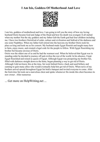 I Am Isis, Goddess Of Motherhood And Love
I am Isis, goddess of motherhood and love. I am going to tell you the story of how my loving
husband Osiris became God and Judge of the Dead and how his death was avenged. It all started
when my mother Nut the sky goddess and my father Geb the Earth god had four children including
me. I have two brothers OsirisGod of order, culture and civilization and SetGod of the darkness and
one sister Nephthys. When my father Geb retired into the heavens my brother Osiris took his
place as king and took me as his consort. My husband made Egypt flourish and taught many how
to farm, enjoy music, and created a legal code for the people to follow. With Egypt flourishing my
brother Set became envious of Osiris.
Osiris was the oldest one of us and he had the warmest soul. When he believed that Egypt was in
standing order he decided to journey off and civilize the rest of the world. In his absence, I kept
Egypt flourished and reined as queen of Egypt. Although Egypt was prospering my brother Set,
filled with darkness straight down to the bone, began planning a way to get rid of Osiris.
Although I did not know this at the time, Set went behind Osiris s back and used bribery and
cunning to gain many allies who would eventually help him get rid of Osiris. When news of my
brothers arrival spread throughout Egypt Set held a banquet and invited everyone to come. After
the festivities Set took out a marvelous chest and spoke whomever fits inside this chest becomes its
new owner . After numerous
... Get more on HelpWriting.net ...
 