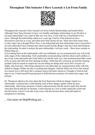Throughout This Semester I Have Learned A Lot From Family
Throughout this semester I have learned a lot from Family Relationships and Gender Roles.
Although I have been fortunate to have very healthy and happy relationships in my life there is
one past relationship I was a part of that was very toxic. It was with my ex boyfriend of two
years. Although the relationship ended over a year ago I feel as if the material we have
discussed in class has in a way, provided some final closure for me. There have been many times
in class when I have thought Wow! Now, I can understand why that relationship wasn t successful. I
can also admit that I have learned more about myself and the things I may have done that hindered
the relationship. In order to analyze the past relationship, I will give some... Show more content on
Helpwriting.net ...
Even looking back on the relationship I still can confidently say we communicated very well in the
early stages of the relationship. I felt comfortable communicating with him about small conflicts or
any of my wants and needs and I truly believe he felt the same way. Our communication didn t seem
to be an issue until after the first cheating incident. I think that this is because up until the cheating
incident I had no reason to suspect he was not telling me things and I never felt a secretive or
flighty vibe from him. After being cheated on I can admit that my communication skills with him
started to change. Within one day everything had changed. I had not fallen out of love but instead
of a sincere love it felt more like a constant sting to the heart whenever I thought of what he had
done to me. I found myself bouncing back in forth between emotions of extreme hurt, anger, and
self pity.
Dr. Thompson talked to the class about the Four Horseman which are danger signals in a
relationship. I realized that I could identify each of these danger signals within my past
relationship. After being cheated on I think I subconsciously felt the need to make him feel the
same pain that he had put me through. I used criticism as a way to make small jabs at him and
tear him down. I knew I was able to get away with this because these small jabs paled in
comparison to cheating
... Get more on HelpWriting.net ...
 