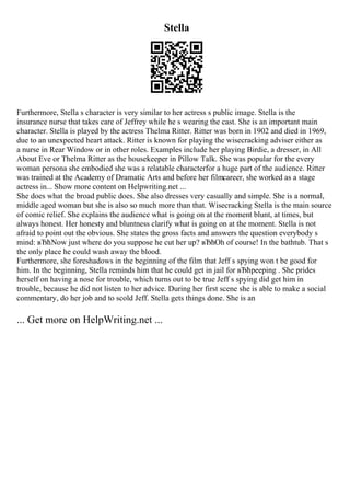 Stella
Furthermore, Stella s character is very similar to her actress s public image. Stella is the
insurance nurse that takes care of Jeffrey while he s wearing the cast. She is an important main
character. Stella is played by the actress Thelma Ritter. Ritter was born in 1902 and died in 1969,
due to an unexpected heart attack. Ritter is known for playing the wisecracking adviser either as
a nurse in Rear Window or in other roles. Examples include her playing Birdie, a dresser, in All
About Eve or Thelma Ritter as the housekeeper in Pillow Talk. She was popular for the every
woman persona she embodied she was a relatable characterfor a huge part of the audience. Ritter
was trained at the Academy of Dramatic Arts and before her filmcareer, she worked as a stage
actress in... Show more content on Helpwriting.net ...
She does what the broad public does. She also dresses very casually and simple. She is a normal,
middle aged woman but she is also so much more than that. Wisecracking Stella is the main source
of comic relief. She explains the audience what is going on at the moment blunt, at times, but
always honest. Her honesty and bluntness clarify what is going on at the moment. Stella is not
afraid to point out the obvious. She states the gross facts and answers the question everybody s
mind: вЂћNow just where do you suppose he cut her up? вЂћOh of course! In the bathtub. That s
the only place he could wash away the blood.
Furthermore, she foreshadows in the beginning of the film that Jeff s spying won t be good for
him. In the beginning, Stella reminds him that he could get in jail for вЂћpeeping . She prides
herself on having a nose for trouble, which turns out to be true Jeff s spying did get him in
trouble, because he did not listen to her advice. During her first scene she is able to make a social
commentary, do her job and to scold Jeff. Stella gets things done. She is an
... Get more on HelpWriting.net ...
 