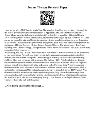 Drama Therapy Research Paper
I was having a Les MisГ©rables kindof day. My monolog from Rent was perfectly rehearsed for
the role of greeter/seater/environment creator at Applebee s. But, it s a hard knock life for a
Drama Major trying to find what is so disdainfully referred to as a real job. I Googled Drama +
Job + frowning face + Andrea and suddenly, my favorite word caught my eye: Audition. NYU.edu
caused me to double take, double tap, then double click to reveal the audition involves discussion
of the student s educational and professional background, blah, blah, blah and knowledge about the
profession of Drama Therapy. I felt as ditzy as Zaneeta Shinn in The Music Man. I don t know
anything about Drama Therapy... except that one causes a need for the other. Ye Gads!
... Show more
content on Helpwriting.net ...
Additionally, the July 19, 2010 Newsweek states that current American students are not as creative
as past generations. Psychodrama fosters creativity by encouraging experimentation, the kind
without your hands down your pants. Drama therapy is not only a successful tool for teaching
children; it has also been used with criminals. The February 2011 Arts Psychotherapy Journal
discussed the implementation of drama therapy with incarcerated offenders, which has improved
impulse control, compliance with rules, and coping skills. Corcoran State Prison began using
drama therapy on mass murderer Charles Manson and have seen so much improvement, his life
sentence has been reduced! No, not really, drama therapy is good, but it s not THAT good! What
drama therapy has been shown to do is develop empathy to help criminals acknowledge their
actions and, hopefully, prevent future crimes. Like the criminal offense of producing Spiderman
the Musical A freak like me needs company Really? Let s fly over to the Implications of Drama
Therapy. [shoot fake web and fly across
... Get more on HelpWriting.net ...
 