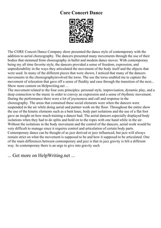 Core Concert Dance
The CORE Concert Dance Company show presented the dance style of contemporary with the
addition to aerial choreography. The dancers presented many movements through the use of their
bodies that stemmed from choreography in ballet and modern dance moves. With contemporary
being my all time favorite style, the dancers provided a sense of freedom, expression, and
unpredictability in the ways they articulated the movement of the body itself and the objects that
were used. In many of the different pieces that were shown, I noticed that many of the dancers
movements in the choreographyinvolved the torso. The use the torso enabled me to capture the
movement of relaxation that gave off a sense of fluidity and ease through the transition of the next...
Show more content on Helpwriting.net ...
The movement related to the four core principles: personal style, improvisation, dynamic play, and a
deep connection to the music in order to convey an expression and a sense of rhythmic movement.
During the performance there were a lot of joyousness and call and response in the
choreography. The areas that contained these social elements were when the dancers were
suspended in the air while doing aerial and partner work on the floor. Throughout the entire show
the use of the kinetic elements such as a bent knee, body part isolations and the use of a flat foot
gave an insight on how much training a dancer had. The aerial dancers especially displayed body
isolations when they had to do splits and hold on to the ropes with one hand while in the air.
Without the isolations in the body movement and the control of the dancers, aerial work would be
very difficult to manage since it requires control and articulation of certain body parts.
Contemporary dance can be thought of as jazz derived or jazz influenced, but jazz will always
remain strict on what the movement is supposed to be and how it supposed to be articulated. One
of the main differences between contemporary and jazz is that in jazz gravity is felt a different
way. In contemporary there is an urge to give into gravity such
... Get more on HelpWriting.net ...
 