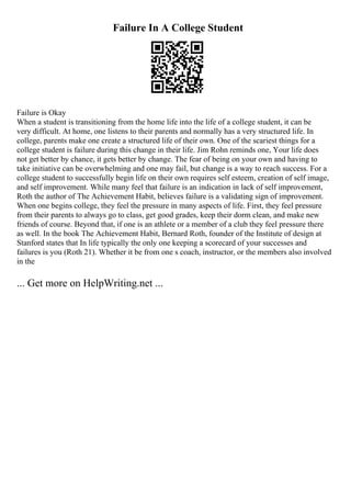 Failure In A College Student
Failure is Okay
When a student is transitioning from the home life into the life of a college student, it can be
very difficult. At home, one listens to their parents and normally has a very structured life. In
college, parents make one create a structured life of their own. One of the scariest things for a
college student is failure during this change in their life. Jim Rohn reminds one, Your life does
not get better by chance, it gets better by change. The fear of being on your own and having to
take initiative can be overwhelming and one may fail, but change is a way to reach success. For a
college student to successfully begin life on their own requires self esteem, creation of self image,
and self improvement. While many feel that failure is an indication in lack of self improvement,
Roth the author of The Achievement Habit, believes failure is a validating sign of improvement.
When one begins college, they feel the pressure in many aspects of life. First, they feel pressure
from their parents to always go to class, get good grades, keep their dorm clean, and make new
friends of course. Beyond that, if one is an athlete or a member of a club they feel pressure there
as well. In the book The Achievement Habit, Bernard Roth, founder of the Institute of design at
Stanford states that In life typically the only one keeping a scorecard of your successes and
failures is you (Roth 21). Whether it be from one s coach, instructor, or the members also involved
in the
... Get more on HelpWriting.net ...
 