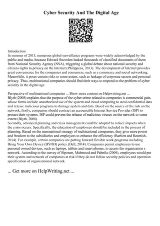 Cyber Security And The Digital Age
Introduction
In summer of 2013, numerous global surveillance programs were widely acknowledged by the
public and media, because Edward Snowden leaked thousands of classified documents of them
from National Security Agency (NSA), triggering a global debate about national security and
citizens rights to privacy on the Internet (Philippens, 2013). The development of Internet provides
great convenience for the companies and consumers, such as e commerce and social networking.
Meanwhile, it poses certain risks to some extent, such as leakage of corporate secrets and personal
privacy. Thus, multinational companies should find their ways to respond to the problem of cyber
security in the digital age.
Perspective of multinational companies ... Show more content on Helpwriting.net ...
Blyth (2008) explains that the purpose of the cyber crime related to companies is commercial gain,
whose forms include unauthorized use of the system and cloud computing to steal confidential data
and release malicious programs to damage system and data. Based on the source of the risk on the
network, firstly, companies should contract an accountable Internet Service Provider (ISP) to
protect their systems. ISP could prevent the release of malicious viruses on the network to some
extent (Blyth, 2008).
Secondly, advanced planning and crisis management could be adopted to reduce impacts when
the crisis occurs. Specifically, the education of employees should be included in the process of
planning. Based on the transnational strategy of multinational companies, they give more power
and freedom to the subsidiaries and employees to enhance the efficiency (Bartlett and Beamish,
2014). For example, certain companies are putting forward flexible work programs including
Bring Your Own Device (BYOD) policy (Dell, 2014). Companies permit employees to use
personal owned devices, such as laptops, tablets and smart phones, to access the organization s
network. According to the survey of Siponen, Mahmood and Pahnila (2009), employees would put
their system and network of companies at risk if they do not follow security policies and operation
specification of organizational network.
... Get more on HelpWriting.net ...
 