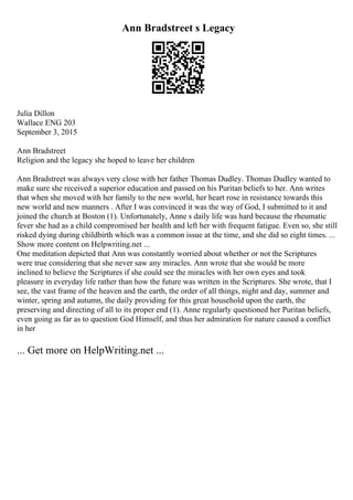 Ann Bradstreet s Legacy
Julia Dillon
Wallace ENG 203
September 3, 2015
Ann Bradstreet
Religion and the legacy she hoped to leave her children
Ann Bradstreet was always very close with her father Thomas Dudley. Thomas Dudley wanted to
make sure she received a superior education and passed on his Puritan beliefs to her. Ann writes
that when she moved with her family to the new world, her heart rose in resistance towards this
new world and new manners . After I was convinced it was the way of God, I submitted to it and
joined the church at Boston (1). Unfortunately, Anne s daily life was hard because the rheumatic
fever she had as a child compromised her health and left her with frequent fatigue. Even so, she still
risked dying during childbirth which was a common issue at the time, and she did so eight times. ...
Show more content on Helpwriting.net ...
One meditation depicted that Ann was constantly worried about whether or not the Scriptures
were true considering that she never saw any miracles. Ann wrote that she would be more
inclined to believe the Scriptures if she could see the miracles with her own eyes and took
pleasure in everyday life rather than how the future was written in the Scriptures. She wrote, that I
see, the vast frame of the heaven and the earth, the order of all things, night and day, summer and
winter, spring and autumn, the daily providing for this great household upon the earth, the
preserving and directing of all to its proper end (1). Anne regularly questioned her Puritan beliefs,
even going as far as to question God Himself, and thus her admiration for nature caused a conflict
in her
... Get more on HelpWriting.net ...
 