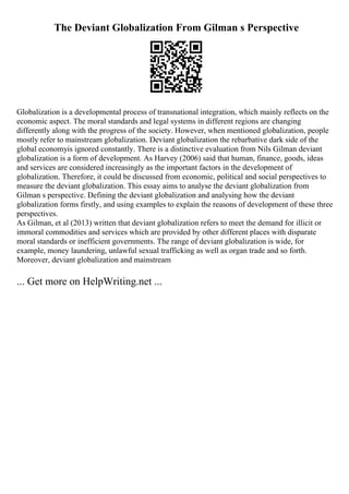 The Deviant Globalization From Gilman s Perspective
Globalization is a developmental process of transnational integration, which mainly reflects on the
economic aspect. The moral standards and legal systems in different regions are changing
differently along with the progress of the society. However, when mentioned globalization, people
mostly refer to mainstream globalization. Deviant globalization the rebarbative dark side of the
global economyis ignored constantly. There is a distinctive evaluation from Nils Gilman deviant
globalization is a form of development. As Harvey (2006) said that human, finance, goods, ideas
and services are considered increasingly as the important factors in the development of
globalization. Therefore, it could be discussed from economic, political and social perspectives to
measure the deviant globalization. This essay aims to analyse the deviant globalization from
Gilman s perspective. Defining the deviant globalization and analysing how the deviant
globalization forms firstly, and using examples to explain the reasons of development of these three
perspectives.
As Gilman, et al (2013) written that deviant globalization refers to meet the demand for illicit or
immoral commodities and services which are provided by other different places with disparate
moral standards or inefficient governments. The range of deviant globalization is wide, for
example, money laundering, unlawful sexual trafficking as well as organ trade and so forth.
Moreover, deviant globalization and mainstream
... Get more on HelpWriting.net ...
 