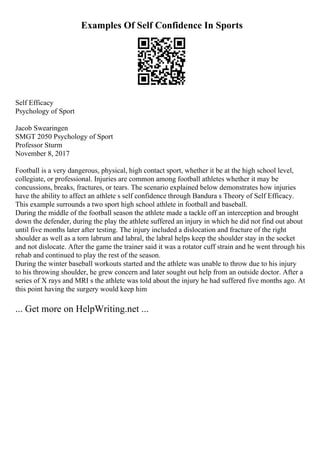 Examples Of Self Confidence In Sports
Self Efficacy
Psychology of Sport
Jacob Swearingen
SMGT 2050 Psychology of Sport
Professor Sturm
November 8, 2017
Football is a very dangerous, physical, high contact sport, whether it be at the high school level,
collegiate, or professional. Injuries are common among football athletes whether it may be
concussions, breaks, fractures, or tears. The scenario explained below demonstrates how injuries
have the ability to affect an athlete s self confidence through Bandura s Theory of Self Efficacy.
This example surrounds a two sport high school athlete in football and baseball.
During the middle of the football season the athlete made a tackle off an interception and brought
down the defender, during the play the athlete suffered an injury in which he did not find out about
until five months later after testing. The injury included a dislocation and fracture of the right
shoulder as well as a torn labrum and labral, the labral helps keep the shoulder stay in the socket
and not dislocate. After the game the trainer said it was a rotator cuff strain and he went through his
rehab and continued to play the rest of the season.
During the winter baseball workouts started and the athlete was unable to throw due to his injury
to his throwing shoulder, he grew concern and later sought out help from an outside doctor. After a
series of X rays and MRI s the athlete was told about the injury he had suffered five months ago. At
this point having the surgery would keep him
... Get more on HelpWriting.net ...
 
