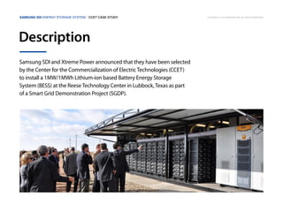 Samsung SDI Energy Storage System | CCET Case Study

Description
Samsung SDI and Xtreme Power announced that they have been selected
by the Center for the Commercialization of Electric Technologies (CCET)
to install a 1MW/1MWh Lithium-ion based Battery Energy Storage
System (BESS) at the Reese Technology Center in Lubbock, Texas as part
of a Smart Grid Demonstration Project (SGDP).

Copyright © 2013 Samsung SDI. All rights reserved

 