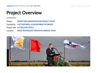 Samsung SDI Energy Storage System | CCET Case Study

Project Overview
Project

Smart Grid Demonstration Project (SGDP)

Funded by

CCET partners, US Department of Energy

Project Size $27 million (Total)
Location

Reese Technology Center in Lubbock, Texas

Copyright © 2013 Samsung SDI. All rights reserved

 