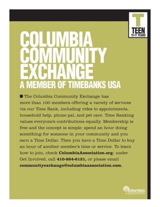T
                                                    TEEN
COLUMBIA
                                                    13-17 YEARS




COMMUNITY
EXCHANGE USA
A MEMBER OF TIMEBANKS
I The Columbia Community Exchange has
more than 100 members offering a variety of services
via our Time Bank, including rides to appointments,
household help, phone pal, and pet care. Time Banking
values everyone’s contributions equally. Membership is
free and the concept is simple: spend an hour doing
something for someone in your community and you
earn a Time Dollar. Then you have a Time Dollar to buy
an hour of another member’s time or service. To learn
how to join, check ColumbiaAssociation.org. under
Get Involved, call 410-884-6121, or please email
communityexchange@columbiaassociation.com.




                                                  columbia
                                                  association
 