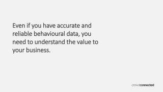 Even if you have accurate and
reliable behavioural data, you
need to understand the value to
your business.
 