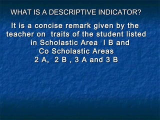 WHAT IS A DESCRIPTIVE INDICATOR?
It is a concise remark given by the
teacher on traits of the student listed
in Scholastic Area I B and
Co Scholastic Areas
2 A, 2 B , 3 A and 3 B

 