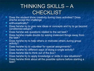 THINKING SKILLS – A
CHECKLIST













Does the student show creativity during class activities? Does
she/he accept the challenge
enthusiastically?
Does he/she try to give new ideas or concepts and try to go beyond
conditioned setups?
Does he/she ask questions related to the set task?
Does he/she create doubts by asking irrelevant things away from
the task?
Does he/she try to help others or motivate others during group
activity?
Does he/she try to volunteer for special assignments?
Does he/she try different ways of doing a single activity?
Does he/she like to think out of the box?
Does he/she try to apply knowledge or skills in new situations?
Does he/she think about all the possible options before starting a
task?

 