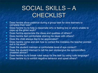 SOCIAL SKILLS – A
CHECKLIST











Does he/she show patience during a group task for slow learners to
complete their task?
Does he/she try to help a classmate who is feeling low or who's unable to
cope up the given work?
Does he/she appreciate the ideas and qualities of others?
Does he/she feel comfortable sharing his ideas with others?
Does the child always like to be appreciated?
Does he/she come and ask how to correct the mistakes the teacher pointed
out in his work?
Does the student maintain a comfortable level of eye contact?
Does the student interrupt to tell his own stories/give his opinion/offers
unasked advice?
Does he/she try to break rules setup for the task by using rude language?
Does he/she try to exhibit negative behavior and upset others?

 