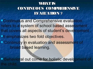 W AT IS
H
CONT
INUOUS COM RE E
P H NSIVE
E
VAL
UAT
ION ?
Continuous

and Comprehensive evaluation
refers to a system of school based assessment
that covers all aspects of student’s development .
It emphasizes two fold objectives.
 Continuity in evaluation and assessment of
broad based learning.
Behavioral out come for holistic development of
the child.


 