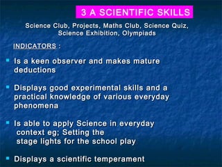 3 A SCIENTIFIC SKILLS
Science Club, Projects, Maths Club, Science Quiz,
Science Exhibition, Olympiads
INDICATORS :








Is a keen observer and makes mature
deductions
Displays good experimental skills and a
practical knowledge of various everyday
phenomena
Is able to apply Science in everyday
context eg; Setting the
stage lights for the school play
Displays a scientific temperament

 