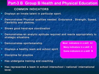 Part-3 B Group B Health and Physical Education
COMMON INDICATORS












Displays an innate talent in particular sport.
Demonstrates Physical qualities needed Endurance , Strength, Speed,
Flexibility and stamina.
Shows good hand-eye coordination
Demonstrates an analytic aptitude required and reacts appropriately to
strategic situations
Demonstrates sportsmanship
Displays a healthy team and school spirit



Many indicators in a skill A
Some indicators in a skill B

Discipline for practice



Most indicators in a skill A+

Has undergone training and coaching



Has represented a team in school interschool / national/ international
level.

 