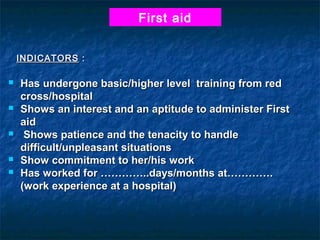 First aid
INDICATORS :









Has undergone basic/higher level training from red
cross/hospital
Shows an interest and an aptitude to administer First
aid
Shows patience and the tenacity to handle
difficult/unpleasant situations
Show commitment to her/his work
Has worked for …………..days/months at………….
(work experience at a hospital)

 